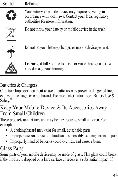 43Batteries &amp; ChargersCaution: Improper treatment or use of batteries may present a danger of fire, explosion, leakage, or other hazard. For more information, see “Battery Use &amp; Safety.”Keep Your Mobile Device &amp; Its Accessories Away From Small ChildrenThese products are not toys and may be hazardous to small children. For example:•A choking hazard may exist for small, detachable parts.•Improper use could result in loud sounds, possibly causing hearing injury.•Improperly handled batteries could overheat and cause a burn.Glass PartsSome parts of your mobile device may be made of glass. This glass could break if the product is dropped on a hard surface or receives a substantial impact. If Your battery or mobile device may require recycling in accordance with local laws. Contact your local regulatory authorities for more information.Do not throw your battery or mobile device in the trash.Do not let your battery, charger, or mobile device get wet.Listening at full volume to music or voice through a headset may damage your hearing.Symbol Definition032375o