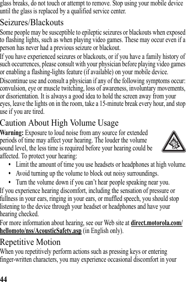 44glass breaks, do not touch or attempt to remove. Stop using your mobile device until the glass is replaced by a qualified service center.Seizures/BlackoutsSome people may be susceptible to epileptic seizures or blackouts when exposed to flashing lights, such as when playing video games. These may occur even if a person has never had a previous seizure or blackout.If you have experienced seizures or blackouts, or if you have a family history of such occurrences, please consult with your physician before playing video games or enabling a flashing-lights feature (if available) on your mobile device.Discontinue use and consult a physician if any of the following symptoms occur: convulsion, eye or muscle twitching, loss of awareness, involuntary movements, or disorientation. It is always a good idea to hold the screen away from your eyes, leave the lights on in the room, take a 15-minute break every hour, and stop use if you are tired.Caution About High Volume UsageWarning: Exposure to loud noise from any source for extended periods of time may affect your hearing. The louder the volume sound level, the less time is required before your hearing could be affected. To protect your hearing:•Limit the amount of time you use headsets or headphones at high volume.•Avoid turning up the volume to block out noisy surroundings.•Turn the volume down if you can’t hear people speaking near you.If you experience hearing discomfort, including the sensation of pressure or fullness in your ears, ringing in your ears, or muffled speech, you should stop listening to the device through your headset or headphones and have your hearing checked.For more information about hearing, see our Web site at direct.motorola.com/hellomoto/nss/AcousticSafety.asp (in English only).Repetitive MotionWhen you repetitively perform actions such as pressing keys or entering finger-written characters, you may experience occasional discomfort in your 