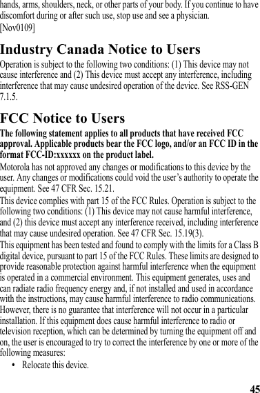 45hands, arms, shoulders, neck, or other parts of your body. If you continue to have discomfort during or after such use, stop use and see a physician.[Nov0109]Industry Canada Notice to UsersIndustry Canada NoticeOperation is subject to the following two conditions: (1) This device may not cause interference and (2) This device must accept any interference, including interference that may cause undesired operation of the device. See RSS-GEN 7.1.5.FCC Notice to UsersFCC NoticeThe following statement applies to all products that have received FCC approval. Applicable products bear the FCC logo, and/or an FCC ID in the format FCC-ID:xxxxxx on the product label.Motorola has not approved any changes or modifications to this device by the user. Any changes or modifications could void the user’s authority to operate the equipment. See 47 CFR Sec. 15.21.This device complies with part 15 of the FCC Rules. Operation is subject to the following two conditions: (1) This device may not cause harmful interference, and (2) this device must accept any interference received, including interference that may cause undesired operation. See 47 CFR Sec. 15.19(3).This equipment has been tested and found to comply with the limits for a Class B digital device, pursuant to part 15 of the FCC Rules. These limits are designed to provide reasonable protection against harmful interference when the equipment is operated in a commercial environment. This equipment generates, uses and can radiate radio frequency energy and, if not installed and used in accordance with the instructions, may cause harmful interference to radio communications. However, there is no guarantee that interference will not occur in a particular installation. If this equipment does cause harmful interference to radio or television reception, which can be determined by turning the equipment off and on, the user is encouraged to try to correct the interference by one or more of the following measures:•Relocate this device.