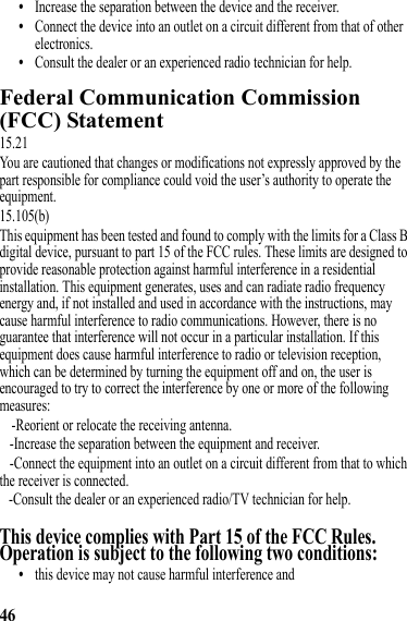 46•Increase the separation between the device and the receiver.•Connect the device into an outlet on a circuit different from that of other electronics.•Consult the dealer or an experienced radio technician for help.Federal Communication Commission (FCC) StatementFederal Communication Commission (FCC)Statement15.21You are cautioned that changes or modifications not expressly approved by the part responsible for compliance could void the user’s authority to operate the equipment.15.105(b)This equipment has been tested and found to comply with the limits for a Class B digital device, pursuant to part 15 of the FCC rules. These limits are designed to provide reasonable protection against harmful interference in a residential installation. This equipment generates, uses and can radiate radio frequency energy and, if not installed and used in accordance with the instructions, may cause harmful interference to radio communications. However, there is no guarantee that interference will not occur in a particular installation. If this equipment does cause harmful interference to radio or television reception, which can be determined by turning the equipment off and on, the user is encouraged to try to correct the interference by one or more of the following measures:-Reorient or relocate the receiving antenna.-Increase the separation between the equipment and receiver.-Connect the equipment into an outlet on a circuit different from that to which the receiver is connected.-Consult the dealer or an experienced radio/TV technician for help.This device complies with Part 15 of the FCC Rules. Operation is subject to the following two conditions:•this device may not cause harmful interference and