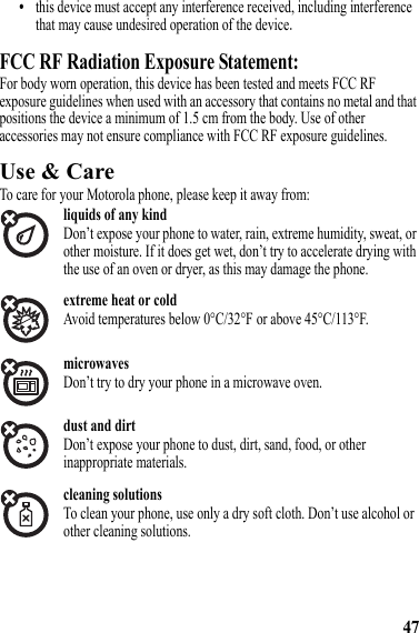 47•this device must accept any interference received, including interference that may cause undesired operation of the device.FCC RF Radiation Exposure Statement:For body worn operation, this device has been tested and meets FCC RF exposure guidelines when used with an accessory that contains no metal and that positions the device a minimum of 1.5 cm from the body. Use of other accessories may not ensure compliance with FCC RF exposure guidelines.Use &amp; CareUse &amp; CareTo care for your Motorola phone, please keep it away from:liquids of any kindDon’t expose your phone to water, rain, extreme humidity, sweat, or other moisture. If it does get wet, don’t try to accelerate drying with the use of an oven or dryer, as this may damage the phone.extreme heat or coldAvoid temperatures below 0°C/32°F or above 45°C/113°F.microwavesDon’t try to dry your phone in a microwave oven.dust and dirtDon’t expose your phone to dust, dirt, sand, food, or other inappropriate materials.cleaning solutionsTo clean your phone, use only a dry soft cloth. Don’t use alcohol or other cleaning solutions.