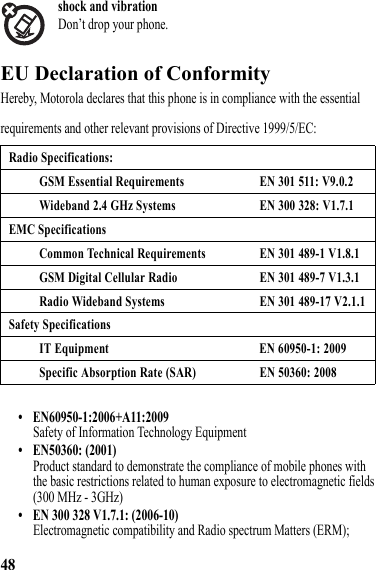 48shock and vibrationDon’t drop your phone. EU Declaration of ConformityEU Declaration of ComformityHereby, Motorola declares that this phone is in compliance with the essential requirements and other relevant provisions of Directive 1999/5/EC:• EN60950-1:2006+A11:2009Safety of Information Technology Equipment• EN50360: (2001)Product standard to demonstrate the compliance of mobile phones with the basic restrictions related to human exposure to electromagnetic fields (300 MHz - 3GHz)• EN 300 328 V1.7.1: (2006-10)Electromagnetic compatibility and Radio spectrum Matters (ERM); Radio Specifications:GSM Essential Requirements EN 301 511: V9.0.2Wideband 2.4 GHz Systems EN 300 328: V1.7.1EMC SpecificationsCommon Technical Requirements EN 301 489-1 V1.8.1GSM Digital Cellular Radio EN 301 489-7 V1.3.1Radio Wideband Systems EN 301 489-17 V2.1.1Safety SpecificationsIT Equipment EN 60950-1: 2009Specific Absorption Rate (SAR) EN 50360: 2008