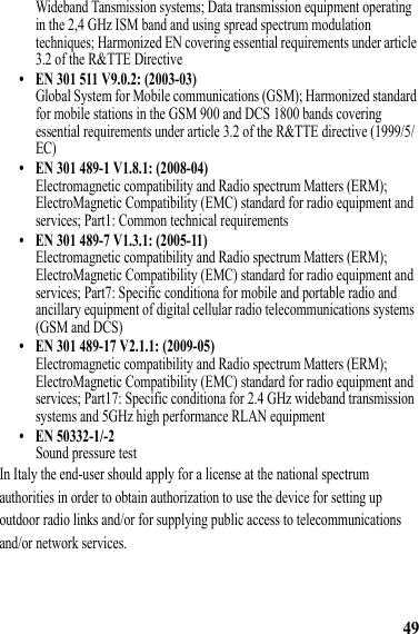 49Wideband Tansmission systems; Data transmission equipment operating in the 2,4 GHz ISM band and using spread spectrum modulation techniques; Harmonized EN covering essential requirements under article 3.2 of the R&amp;TTE Directive• EN 301 511 V9.0.2: (2003-03)Global System for Mobile communications (GSM); Harmonized standard for mobile stations in the GSM 900 and DCS 1800 bands covering essential requirements under article 3.2 of the R&amp;TTE directive (1999/5/EC)• EN 301 489-1 V1.8.1: (2008-04)Electromagnetic compatibility and Radio spectrum Matters (ERM); ElectroMagnetic Compatibility (EMC) standard for radio equipment and services; Part1: Common technical requirements• EN 301 489-7 V1.3.1: (2005-11)Electromagnetic compatibility and Radio spectrum Matters (ERM); ElectroMagnetic Compatibility (EMC) standard for radio equipment and services; Part7: Specific conditiona for mobile and portable radio and ancillary equipment of digital cellular radio telecommunications systems (GSM and DCS)• EN 301 489-17 V2.1.1: (2009-05)Electromagnetic compatibility and Radio spectrum Matters (ERM); ElectroMagnetic Compatibility (EMC) standard for radio equipment and services; Part17: Specific conditiona for 2.4 GHz wideband transmission systems and 5GHz high performance RLAN equipment• EN 50332-1/-2Sound pressure testIn Italy the end-user should apply for a license at the national spectrum authorities in order to obtain authorization to use the device for setting up outdoor radio links and/or for supplying public access to telecommunications and/or network services.