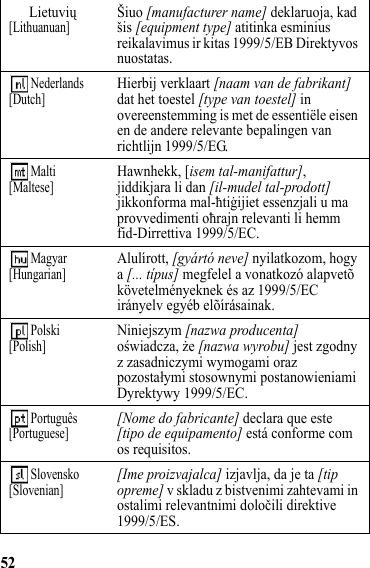 52Lietuvių[Lithuanuan]Šiuo [manufacturer name] deklaruoja, kad šis [equipment type] atitinka esminius reikalavimus ir kitas 1999/5/EB Direktyvos nuostatas. Nederlands[Dutch]Hierbij verklaart [naam van de fabrikant] dat het toestel [type van toestel] in overeenstemming is met de essentiële eisen en de andere relevante bepalingen van richtlijn 1999/5/EG. Malti[Maltese]Hawnhekk, [isem tal-manifattur], jiddikjara li dan [il-mudel tal-prodott] jikkonforma mal-ħtiġijiet essenzjali u ma provvedimenti oħrajn relevanti li hemm fid-Dirrettiva 1999/5/EC. Magyar[Hungarian]Alulírott, [gyártó neve] nyilatkozom, hogy a [... típus] megfelel a vonatkozó alapvetõ követelményeknek és az 1999/5/EC irányelv egyéb elõírásainak. Polski[Polish]Niniejszym [nazwa producenta] oświadcza, że [nazwa wyrobu] jest zgodny z zasadniczymi wymogami oraz pozostałymi stosownymi postanowieniami Dyrektywy 1999/5/EC. Português[Portuguese][Nome do fabricante] declara que este [tipo de equipamento] está conforme com os requisitos. Slovensko[Slovenian][Ime proizvajalca] izjavlja, da je ta [tip opreme] v skladu z bistvenimi zahtevami in ostalimi relevantnimi določili direktive 1999/5/ES.