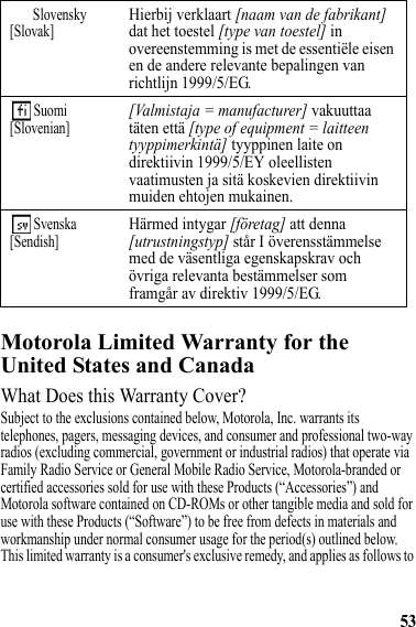 53Motorola Limited Warranty for the United States and CanadaWarrantyWhat Does this Warranty Cover?Subject to the exclusions contained below, Motorola, Inc. warrants its telephones, pagers, messaging devices, and consumer and professional two-way radios (excluding commercial, government or industrial radios) that operate via Family Radio Service or General Mobile Radio Service, Motorola-branded or certified accessories sold for use with these Products (“Accessories”) and Motorola software contained on CD-ROMs or other tangible media and sold for use with these Products (“Software”) to be free from defects in materials and workmanship under normal consumer usage for the period(s) outlined below. This limited warranty is a consumer&apos;s exclusive remedy, and applies as follows to Slovensky[Slovak]Hierbij verklaart [naam van de fabrikant] dat het toestel [type van toestel] in overeenstemming is met de essentiële eisen en de andere relevante bepalingen van richtlijn 1999/5/EG. Suomi[Slovenian][Valmistaja = manufacturer] vakuuttaa täten että [type of equipment = laitteen tyyppimerkintä] tyyppinen laite on direktiivin 1999/5/EY oleellisten vaatimusten ja sitä koskevien direktiivin muiden ehtojen mukainen. Svenska[Sendish]Härmed intygar [företag] att denna [utrustningstyp] står I överensstämmelse med de väsentliga egenskapskrav och övriga relevanta bestämmelser som framgår av direktiv 1999/5/EG.