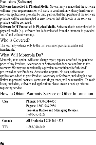 56Exclusions (Software)Software Embodied in Physical Media. No warranty is made that the software will meet your requirements or will work in combination with any hardware or software applications provided by third parties, that the operation of the software products will be uninterrupted or error free, or that all defects in the software products will be corrected.Software NOT Embodied in Physical Media. Software that is not embodied in physical media (e.g. software that is downloaded from the internet), is provided “as is” and without warranty.Who is Covered?This warranty extends only to the first consumer purchaser, and is not transferable.What Will Motorola Do?Motorola, at its option, will at no charge repair, replace or refund the purchase price of any Products, Accessories or Software that does not conform to this warranty. We may use functionally equivalent reconditioned/refurbished/pre-owned or new Products, Accessories or parts. No data, software or applications added to your Product, Accessory or Software, including but not limited to personal contacts, games and ringer tones, will be reinstalled. To avoid losing such data, software and applications please create a back up prior to requesting service.How to Obtain Warranty Service or Other InformationUSA Phones: 1-800-331-6456Pagers: 1-800-548-9954Two-Way Radios and Messaging Devices: 1-800-353-2729Canada All Products: 1-800-461-4575TTY1-888-390-6456