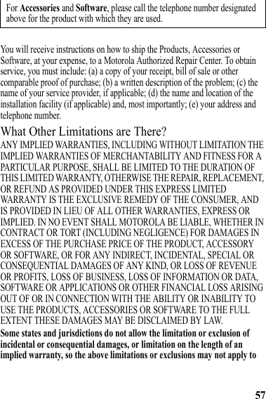 57You will receive instructions on how to ship the Products, Accessories or Software, at your expense, to a Motorola Authorized Repair Center. To obtain service, you must include: (a) a copy of your receipt, bill of sale or other comparable proof of purchase; (b) a written description of the problem; (c) the name of your service provider, if applicable; (d) the name and location of the installation facility (if applicable) and, most importantly; (e) your address and telephone number.What Other Limitations are There?ANY IMPLIED WARRANTIES, INCLUDING WITHOUT LIMITATION THE IMPLIED WARRANTIES OF MERCHANTABILITY AND FITNESS FOR A PARTICULAR PURPOSE, SHALL BE LIMITED TO THE DURATION OF THIS LIMITED WARRANTY, OTHERWISE THE REPAIR, REPLACEMENT, OR REFUND AS PROVIDED UNDER THIS EXPRESS LIMITED WARRANTY IS THE EXCLUSIVE REMEDY OF THE CONSUMER, AND IS PROVIDED IN LIEU OF ALL OTHER WARRANTIES, EXPRESS OR IMPLIED. IN NO EVENT SHALL MOTOROLA BE LIABLE, WHETHER IN CONTRACT OR TORT (INCLUDING NEGLIGENCE) FOR DAMAGES IN EXCESS OF THE PURCHASE PRICE OF THE PRODUCT, ACCESSORY OR SOFTWARE, OR FOR ANY INDIRECT, INCIDENTAL, SPECIAL OR CONSEQUENTIAL DAMAGES OF ANY KIND, OR LOSS OF REVENUE OR PROFITS, LOSS OF BUSINESS, LOSS OF INFORMATION OR DATA, SOFTWARE OR APPLICATIONS OR OTHER FINANCIAL LOSS ARISING OUT OF OR IN CONNECTION WITH THE ABILITY OR INABILITY TO USE THE PRODUCTS, ACCESSORIES OR SOFTWARE TO THE FULL EXTENT THESE DAMAGES MAY BE DISCLAIMED BY LAW.Some states and jurisdictions do not allow the limitation or exclusion of incidental or consequential damages, or limitation on the length of an implied warranty, so the above limitations or exclusions may not apply to For Accessories and Software, please call the telephone number designated above for the product with which they are used.