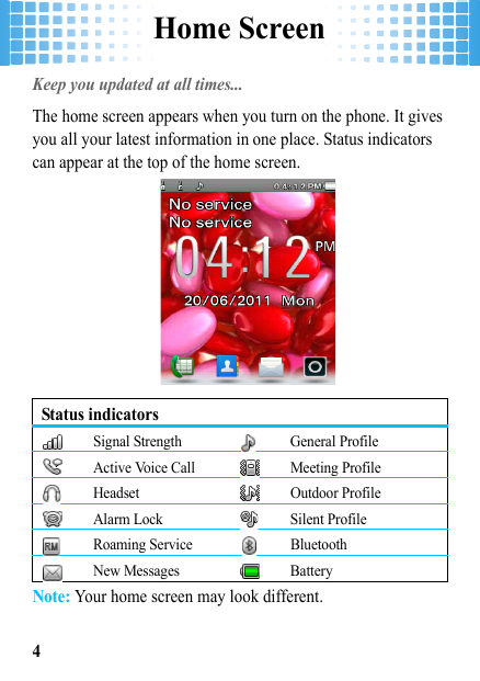 Home Screen4Home ScreenKeep you updated at all times... The home screen appears when you turn on the phone. It gives you all your latest information in one place. Status indicators can appear at the top of the home screen.Note: Your home screen may look different.Status indicatorsSignal Strength General ProfileActive Voice Call Meeting ProfileHeadset Outdoor ProfileAlarm Lock Silent ProfileRoaming Service BluetoothNew Messages Battery