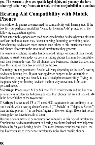 58you. This warranty gives you specific legal rights, and you may also have other rights that vary from state to state or from one jurisdiction to another.Hearing Aid Compatibility with Mobile PhonesHearing AidsSome Motorola phones are measured for compatibility with hearing aids. If the box for your particular model has “Rated for Hearing Aids” printed on it, the following explanation applies.When some mobile phones are used near some hearing devices (hearing aids and cochlear implants), users may detect a buzzing, humming, or whining noise. Some hearing devices are more immune than others to this interference noise, and phones also vary in the amount of interference they generate.The wireless telephone industry has developed ratings for some of their mobile phones, to assist hearing device users in finding phones that may be compatible with their hearing devices. Not all phones have been rated. Phones that are rated have the rating on their box or a label on the box.The ratings are not guarantees. Results will vary depending on the user’s hearing device and hearing loss. If your hearing device happens to be vulnerable to interference, you may not be able to use a rated phone successfully. Trying out the phone with your hearing device is the best way to evaluate it for your personal needs.M-Ratings: Phones rated M3 or M4 meet FCC requirements and are likely to generate less interference to hearing devices than phones that are not labeled. M4 is the better/higher of the two ratings.T-Rati ngs: Phones rated T3 or T4 meet FCC requirements and are likely to be more usable with a hearing device’s telecoil (“T Switch” or “Telephone Switch”) than unrated phones. T4 is the better/higher of the two ratings. (Note that not all hearing devices have telecoils in them.)Hearing devices may also be measured for immunity to this type of interference. Your hearing device manufacturer or hearing health professional may help you find results for your hearing device. The more immune your hearing aid is, the less likely you are to experience interference noise from mobile phones.