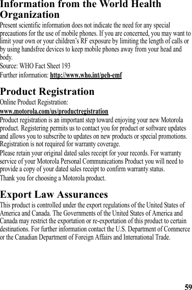 59Information from the World Health OrganizationWHO InformationPresent scientific information does not indicate the need for any special precautions for the use of mobile phones. If you are concerned, you may want to limit your own or your children’s RF exposure by limiting the length of calls or by using handsfree devices to keep mobile phones away from your head and body.Source: WHO Fact Sheet 193Further information: http://www.who.int/peh-emfProduct RegistrationRegistrationOnline Product Registration:www.motorola.com/us/productregistrationProduct registration is an important step toward enjoying your new Motorola product. Registering permits us to contact you for product or software updates and allows you to subscribe to updates on new products or special promotions. Registration is not required for warranty coverage.Please retain your original dated sales receipt for your records. For warranty service of your Motorola Personal Communications Product you will need to provide a copy of your dated sales receipt to confirm warranty status.Thank you for choosing a Motorola product.Export Law AssurancesExport LawThis product is controlled under the export regulations of the United States of America and Canada. The Governments of the United States of America and Canada may restrict the exportation or re-exportation of this product to certain destinations. For further information contact the U.S. Department of Commerce or the Canadian Department of Foreign Affairs and International Trade.