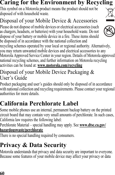 60Caring for the Environment by RecyclingRecycling InformationThis symbol on a Motorola product means the product should not be disposed of with household waste.Disposal of your Mobile Device &amp; AccessoriesPlease do not dispose of mobile devices or electrical accessories (such as chargers, headsets, or batteries) with your household waste. Do not dispose of your battery or mobile device in a fire. These items should be disposed of in accordance with the national collection and recycling schemes operated by your local or regional authority. Alternatively, you may return unwanted mobile devices and electrical accessories to any Motorola Approved Service Center in your region. Details of Motorola approved national recycling schemes, and further information on Motorola recycling activities can be found at: www.motorola.com/recyclingDisposal of your Mobile Device Packaging &amp; User’s GuideProduct packaging and user’s guides should only be disposed of in accordance with national collection and recycling requirements. Please contact your regional authorities for more details.California Perchlorate LabelPerchlorate LabelSome mobile phones use an internal, permanent backup battery on the printed circuit board that may contain very small amounts of perchlorate. In such cases, California law requires the following label:Perchlorate Material – special handling may apply. See www.dtsc.ca.gov/hazardouswaste/perchlorateThere is no special handling required by consumers.Privacy &amp; Data SecurityPrivacy &amp; Data SecurityMotorola understands that privacy and data security are important to everyone. Because some features of your mobile device may affect your privacy or data 032376o