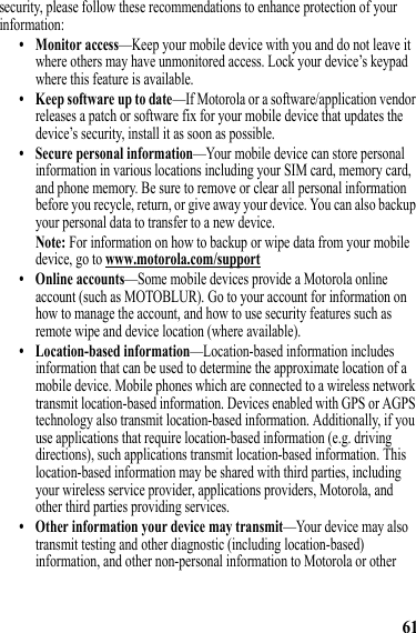 61security, please follow these recommendations to enhance protection of your information:• Monitor access—Keep your mobile device with you and do not leave it where others may have unmonitored access. Lock your device’s keypad where this feature is available.• Keep software up to date—If Motorola or a software/application vendor releases a patch or software fix for your mobile device that updates the device’s security, install it as soon as possible.• Secure personal information—Your mobile device can store personal information in various locations including your SIM card, memory card, and phone memory. Be sure to remove or clear all personal information before you recycle, return, or give away your device. You can also backup your personal data to transfer to a new device.Note: For information on how to backup or wipe data from your mobile device, go to www.motorola.com/support• Online accounts—Some mobile devices provide a Motorola online account (such as MOTOBLUR). Go to your account for information on how to manage the account, and how to use security features such as remote wipe and device location (where available).• Location-based information—Location-based information includes information that can be used to determine the approximate location of a mobile device. Mobile phones which are connected to a wireless network transmit location-based information. Devices enabled with GPS or AGPS technology also transmit location-based information. Additionally, if you use applications that require location-based information (e.g. driving directions), such applications transmit location-based information. This location-based information may be shared with third parties, including your wireless service provider, applications providers, Motorola, and other third parties providing services.• Other information your device may transmit—Your device may also transmit testing and other diagnostic (including location-based) information, and other non-personal information to Motorola or other 