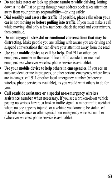 63• Do not take notes or look up phone numbers while driving. Jotting down a “to do” list or going through your address book takes attention away from your primary responsibility—driving safely.• Dial sensibly and assess the traffic; if possible, place calls when your car is not moving or before pulling into traffic. If you must make a call while moving, dial only a few numbers, check the road and your mirrors, then continue.• Do not engage in stressful or emotional conversations that may be distracting. Make people you are talking with aware you are driving and suspend conversations that can divert your attention away from the road.• Use your mobile device to call for help. Dial 911 or other local emergency number in the case of fire, traffic accident, or medical emergencies (wherever wireless phone service is available).• Use your mobile device to help others in emergencies. If you see an auto accident, crime in progress, or other serious emergency where lives are in danger, call 911 or other local emergency number (wherever wireless phone service is available), as you would want others to do for you.• Call roadside assistance or a special non-emergency wireless assistance number when necessary. If you see a broken-down vehicle posing no serious hazard, a broken traffic signal, a minor traffic accident where no one appears injured, or a vehicle you know to be stolen, call roadside assistance or other special non-emergency wireless number (wherever wireless phone service is available). 