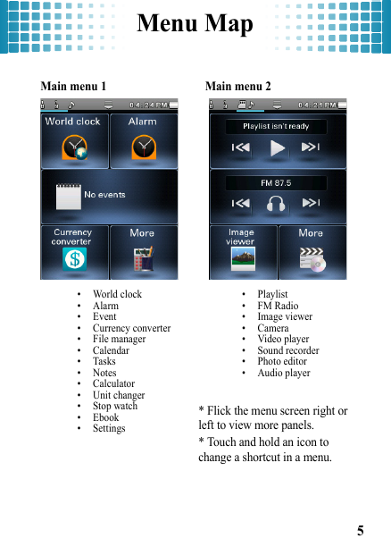 Menu Map5Menu Map Main menu 1 • World clock•Alarm• Event• Currency converter• File manager• Calendar•Tasks•Notes• Calculator• Unit changer• Stop watch• Ebook• Settings Main menu 2 • Playlist•FM Radio• Image viewer• Camera• Video player• Sound recorder• Photo editor• Audio player* Flick the menu screen right or left to view more panels.* Touch and hold an icon to change a shortcut in a menu.