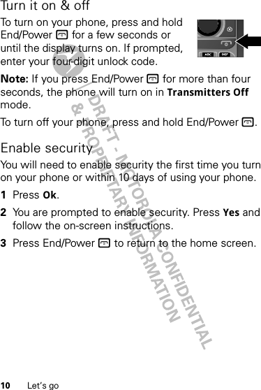 10 Let’s goTurn it on &amp; offTo turn on your phone, press and hold End/Power @ for a few seconds or until the display turns on. If prompted, enter your four-digit unlock code.Note: If you press End/Power @ for more than four seconds, the phone will turn on in Transmitters Off mode.To turn off your phone, press and hold End/Power @.Enable securityYou will need to enable security the first time you turn on your phone or within 10 days of using your phone.  1Press Ok.2You are prompted to enable security. Press Yes and follow the on-screen instructions.3Press End/Power @ to return to the home screen.