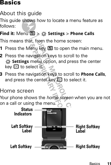 11BasicsBasicsAbout this guideThis guide shows how to locate a menu feature as follows:Find it: Menu / &gt;  Settings &gt; Phone CallsThis means that, from the home screen:  1Press the Menu key / to open the main menu.2Press the navigation keys to scroll to the Settings menu option, and press the center key r to select it.3Press the navigation keys to scroll to Phone Calls, and press the center key r to select it.Home screenYour phone shows the home screen when you are not on a call or using the menu.10:05pm 01/24ReadyContcs MesgLeft SoftkeyLabel StatusIndicators Left Softkey Right SoftkeyLabel Right Softkey 