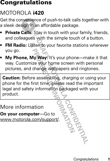 1CongratulationsCongratulationsMOTOROLA i420Get the convenience of push-to-talk calls together with a sleek design in an affordable package.•Private Calls: Stay in touch with your family, friends, and colleagues with the simple touch of a button.•FM Radio: Listen to your favorite stations wherever you go.• My Phone, My Way: It’s your phone—make it that way. Customize your home screen with personal pictures, and change wallpapers and ringtones.More informationOn your computer—Go to www.motorola.com/support/.Caution: Before assembling, charging or using your phone for the first time, please read the important legal and safety information packaged with your product.