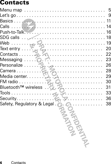 4ContactsContactsMenu map  . . . . . . . . . . . . . . . . . . . . . . . . . . . . . . . .   5Let’s go . . . . . . . . . . . . . . . . . . . . . . . . . . . . . . . . . . .   9Basics . . . . . . . . . . . . . . . . . . . . . . . . . . . . . . . . . . . .  11Calls  . . . . . . . . . . . . . . . . . . . . . . . . . . . . . . . . . . . . . 14Push-to-Talk. . . . . . . . . . . . . . . . . . . . . . . . . . . . . . . . 16SDG calls  . . . . . . . . . . . . . . . . . . . . . . . . . . . . . . . . . 18Web  . . . . . . . . . . . . . . . . . . . . . . . . . . . . . . . . . . . . . 19Text entry . . . . . . . . . . . . . . . . . . . . . . . . . . . . . . . .   20Contacts . . . . . . . . . . . . . . . . . . . . . . . . . . . . . . . . .   22Messaging  . . . . . . . . . . . . . . . . . . . . . . . . . . . . . . .   23Personalize . . . . . . . . . . . . . . . . . . . . . . . . . . . . . . .   26Camera . . . . . . . . . . . . . . . . . . . . . . . . . . . . . . . . . .   28Media center. . . . . . . . . . . . . . . . . . . . . . . . . . . . . .   29FM radio . . . . . . . . . . . . . . . . . . . . . . . . . . . . . . . . .   30Bluetooth™ wireless  . . . . . . . . . . . . . . . . . . . . . . .   31Tools . . . . . . . . . . . . . . . . . . . . . . . . . . . . . . . . . . . .   33Security. . . . . . . . . . . . . . . . . . . . . . . . . . . . . . . . . .   36Safety, Regulatory &amp; Legal . . . . . . . . . . . . . . . . . . .   38