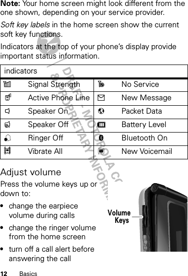 12 BasicsNote: Your home screen might look different from the one shown, depending on your service provider.Soft key labels in the home screen show the current soft key functions.Indicators at the top of your phone’s display provide important status information.Adjust volumePress the volume keys up or down to:•change the earpiece volume during calls•change the ringer volume from the home screen•turn off a call alert before answering the callindicatorszSignal Strength ~No Service$Active Phone Line 2New Message!Speaker On 7Packet Data&quot;Speaker Off dBattery Level,Ringer Off cBluetooth On5Vibrate All 3New VoicemailVolumeKeys 