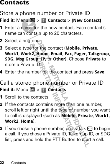 22 ContactsContactsStore a phone number or Private IDFind it: Menu / &gt;  Contacts &gt; [New Contact]  1Enter a name for the new contact. Each contact’s name can contain up to 20 characters.2Select a ringtone.3Select a type for the contact (Mobile, Private, Work1, Work2, Home, Email, Fax, Pager, Talkgroup, SDG, Msg Group, IP, or Other). Choose Private to store a Private ID.4Enter the number for the contact and press Save.Call a stored phone number or Private IDFind it: Menu / &gt;  Contacts   1Scroll to the contacts.2If the contacts contains more than one number, scroll left or right until the type of number you want to call is displayed (such as Mobile, Private, Work1, Work2, Home).3If you chose a phone number, press Talk ` to begin a call. If you chose a Private ID, Talkgroup ID, or SDG list, press and hold the PTT Button to start a call.