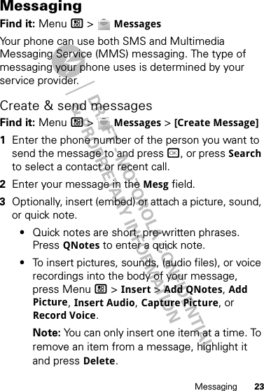 23MessagingMessagingFind it: Menu / &gt;  MessagesYour phone can use both SMS and Multimedia Messaging Service (MMS) messaging. The type of messaging your phone uses is determined by your service provider.Create &amp; send messagesFind it: Menu / &gt;  Messages &gt; [Create Message]  1Enter the phone number of the person you want to send the message to and press r, or press Search to select a contact or recent call.2Enter your message in the Mesg field.3Optionally, insert (embed) or attach a picture, sound, or quick note.•Quick notes are short, pre-written phrases. Press QNotes to enter a quick note.•To insert pictures, sounds, (audio files), or voice recordings into the body of your message, press Menu / &gt; Insert &gt; Add QNotes, Add Picture, Insert Audio, Capture Picture, or Record Voice.Note: You can only insert one item at a time. To remove an item from a message, highlight it and press Delete.