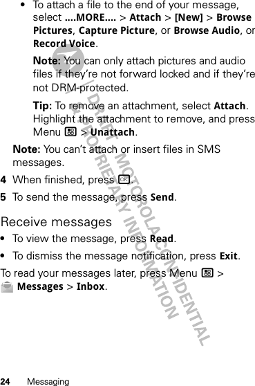 24 Messaging•To attach a file to the end of your message, select ....MORE.... &gt; Attach &gt; [New] &gt; Browse Pictures, Capture Picture, or Browse Audio, or Record Voice.Note: You can only attach pictures and audio files if they’re not forward locked and if they’re not DRM-protected.Tip: To remove an attachment, select Attach. Highlight the attachment to remove, and press Menu / &gt; Unattach.Note: You can’t attach or insert files in SMS messages.4When finished, press r.5To send the message, press Send.Receive messages•To view the message, press Read.•To dismiss the message notification, press Exit.To read your messages later, press Menu / &gt; Messages &gt; Inbox.