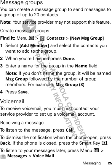 25MessagingMessage groupsYou can create a message group to send messages to a group of up to 20 contacts.Note: Your service provider may not support this feature.Create message groupsFind it: Menu/ &gt; Contacts &gt; [New Msg Group]  1Select [Add Member] and select the contacts you want to add to the group.2When you’re finished press Done.3Enter a name for the group in the Name field.Note: If you don’t name the group, it will be named Msg Group followed by the number of group members. For example, Msg Group (3).4Press Save.VoicemailTo receive voicemail, you must first contact your service provider to set up a voicemail account.Receiving a messageTo listen to the message, press Call.To dismiss the notification when the phone open, press Back. If the phone is closed, press the Smart Key(.To listen to your messages later, press Menu / &gt; Messages &gt; Voice Mail.