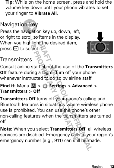 13BasicsTip: While on the home screen, press and hold the volume key down until your phone vibrates to set your ringer to Vibrate All.Navigation keyPress the navigation key up, down, left, or right to scroll to items in the display. When you highlight the desired item, press r to select it.TransmittersConsult airline staff about the use of the Transmitters Off feature during a flight. Turn off your phone whenever instructed to do so by airline staff.Find it: Menu / &gt;  Settings &gt; Advanced &gt; Transmitters &gt; OffTransmitters Off turns off your phone’s calling and Bluetooth features in situations where wireless phone use is prohibited. You can use the phone’s other non-calling features when the transmitters are turned off.Note: When you select Transmitters Off, all wireless services are disabled. Emergency calls to your region’s emergency number (e.g., 911) can still be made.