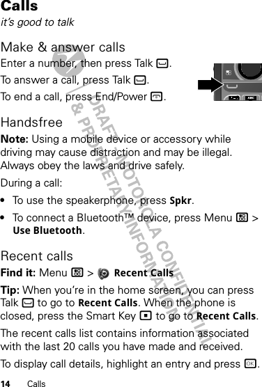 14 CallsCallsit’s good to talkMake &amp; answer callsEnter a number, then press Talk `.To answer a call, press Talk `.To end a call, press End/Power @.HandsfreeNote: Using a mobile device or accessory while driving may cause distraction and may be illegal. Always obey the laws and drive safely.During a call:•To use the speakerphone, press Spkr.•To connect a Bluetooth™ device, press Menu / &gt; Use Bluetooth.Recent callsFind it: Menu / &gt;  Recent CallsTip: When you’re in the home screen, you can press Talk ` to go to Recent Calls. When the phone is closed, press the Smart Key ( to go to Recent Calls.The recent calls list contains information associated with the last 20 calls you have made and received.To display call details, highlight an entry and press r.