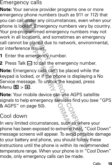 15CallsEmergency callsNote: Your service provider programs one or more emergency phone numbers (such as 911 or 112) that you can call under any circumstances, even when your phone is locked. Emergency numbers vary by country. Your pre-programmed emergency numbers may not work in all locations, and sometimes an emergency call cannot be placed due to network, environmental, or interference issues.  1Enter the emergency number.2Press Talk ` to call the emergency number.Note: Emergency calls can’t be placed while the keypad is locked, or if the phone is displaying a No Service message. To unlock the keypad, press Menu / &gt; *.Note: Your mobile device can use AGPS satellite signals to help emergency services find you (see “GPS &amp; AGPS” on page 50).Cool downIn very limited circumstances, such as where your phone has been exposed to extreme heat, “Cool Down” message screens will appear. To avoid possible damage to your battery and phone, you should follow these instructions until the phone is within its recommended temperature range. When your phone is in “Cool Down” mode, only emergency calls can be made.