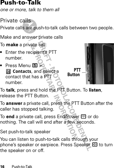 16 Push-to-TalkPush-to-Talkone or more, talk to them allPrivate callsPrivate calls are push-to-talk calls between two people.Make and answer private callsTo  make a private call:•Enter the recipient’s PTT number.•Press Menu / &gt; Contacts, and select a contact that has a PTT number.To  talk, press and hold the PTT Button. To listen, release the PTT Button.To  answer a private call, press the PTT Button after the caller has stopped talking.To  end a private call, press End/Power @ or do nothing. The call will end after a few seconds.Set push-to-talk speakerYou can listen to push-to-talk calls through your phone’s speaker or earpiece. Press Speaker ) to turn the speaker on or off.PTTButton 