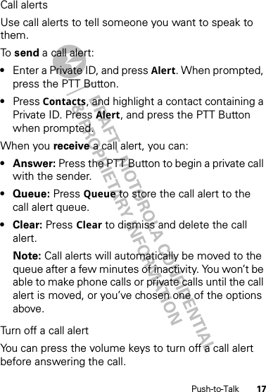 17Push-to-TalkCall alertsUse call alerts to tell someone you want to speak to them.To  send a call alert:•Enter a Private ID, and press Alert. When prompted, press the PTT Button.•Press Contacts, and highlight a contact containing a Private ID. Press Alert, and press the PTT Button when prompted.When you receive a call alert, you can:•Answer: Press the PTT Button to begin a private call with the sender.• Queue: Press Queue to store the call alert to the call alert queue.•Clear: Press Clear to dismiss and delete the call alert.Note: Call alerts will automatically be moved to the queue after a few minutes of inactivity. You won’t be able to make phone calls or private calls until the call alert is moved, or you’ve chosen one of the options above.Turn off a call alertYou can press the volume keys to turn off a call alert before answering the call.