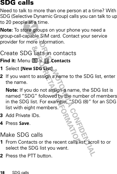 18 SDG callsSDG callsNeed to talk to more than one person at a time? With SDG (Selective Dynamic Group) calls you can talk to up to 20 people at a time.Note: To store groups on your phone you need a group-call-capable SIM card. Contact your service provider for more information.Create SDG lists in contactsFind it: Menu / &gt;  Contacts  1Select [New SDG List].2If you want to assign a name to the SDG list, enter the name.Note: If you do not assign a name, the SDG list is named “SDG” followed by the number of members in the SDG list. For example, “SDG (8)” for an SDG list with eight members.3Add Private IDs.4Press Save.Make SDG calls  1From Contacts or the recent calls list, scroll to or select the SDG list you want.2Press the PTT button.