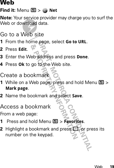 19WebWebFind it: Menu / &gt;  NetNote: Your service provider may charge you to surf the Web or download data.Go to a Web site  1From the home page, select Go to URL.2Press Edit.3Enter the Web address and press Done.4Press Ok to go to the Web site.Create a bookmark  1While on a Web page, press and hold Menu / &gt; Mark page.2Name the bookmark and select Save.Access a bookmarkFrom a web page:  1 Press and hold Menu / &gt; Favorites.2Highlight a bookmark and press r, or press its number on the keypad.