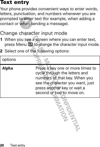 20 Text entryText entryYour phone provides convenient ways to enter words, letters, punctuation, and numbers whenever you are prompted to enter text (for example, when adding a contact or when sending a message).Change character input mode  1When you see a screen where you can enter text, press Menu / to change the character input mode.2Select one of the following options:optionsAlpha Press a key one or more times to cycle through the letters and numbers of that key. When you see the character you want, just press another key or wait a second or two to move on.