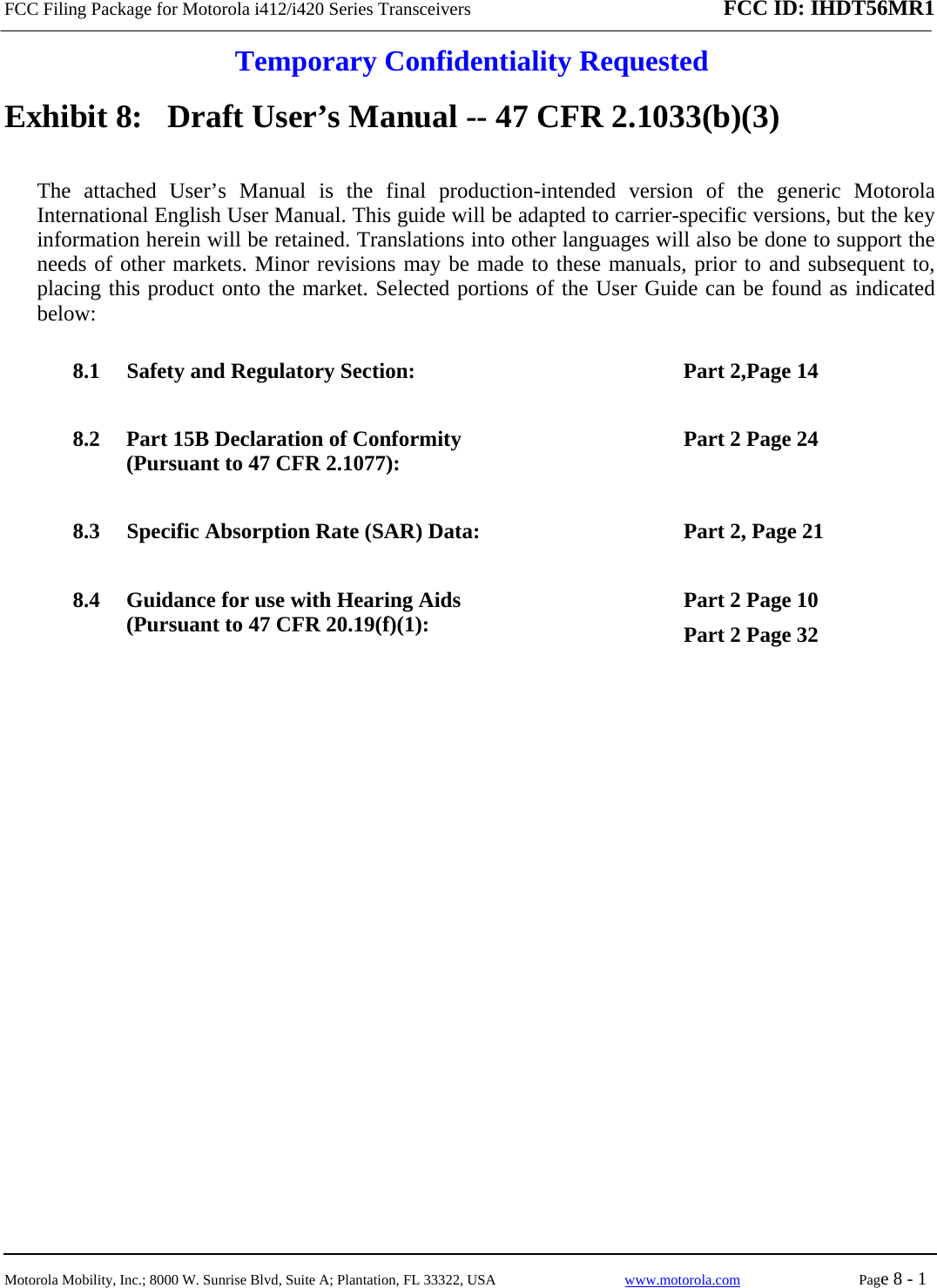 FCC Filing Package for Motorola i412/i420 Series Transceivers FCC ID: IHDT56MR1  Temporary Confidentiality Requested  Motorola Mobility, Inc.; 8000 W. Sunrise Blvd, Suite A; Plantation, FL 33322, USA  www.motorola.com Page 8 - 1  Exhibit 8:   Draft User’s Manual -- 47 CFR 2.1033(b)(3) The attached User’s Manual is the final production-intended version of the generic Motorola International English User Manual. This guide will be adapted to carrier-specific versions, but the key information herein will be retained. Translations into other languages will also be done to support the needs of other markets. Minor revisions may be made to these manuals, prior to and subsequent to, placing this product onto the market. Selected portions of the User Guide can be found as indicated below: 8.1 Safety and Regulatory Section:  Part 2,Page 14 8.2 Part 15B Declaration of Conformity (Pursuant to 47 CFR 2.1077):  Part 2 Page 24 8.3 Specific Absorption Rate (SAR) Data:  Part 2, Page 21 8.4 Guidance for use with Hearing Aids (Pursuant to 47 CFR 20.19(f)(1):  Part 2 Page 10 Part 2 Page 32  