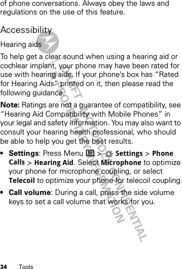 34 Toolsof phone conversations. Always obey the laws and regulations on the use of this feature.AccessibilityHearing aidsTo help get a clear sound when using a hearing aid or cochlear implant, your phone may have been rated for use with hearing aids. If your phone’s box has “Rated for Hearing Aids” printed on it, then please read the following guidance.Note: Ratings are not a guarantee of compatibility, see “Hearing Aid Compatibility with Mobile Phones” in your legal and safety information. You may also want to consult your hearing health professional, who should be able to help you get the best results.•Settings: Press Menu / &gt; Settings &gt; Phone Calls &gt; Hearing Aid. Select Microphone to optimize your phone for microphone coupling, or select Telecoil to optimize your phone for telecoil coupling.•Call volume: During a call, press the side volume keys to set a call volume that works for you.