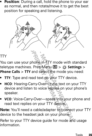 35Tools•Position: During a call, hold the phone to your ear as normal, and then rotate/move it to get the best position for speaking and listening.TTYYou can use your phone in TTY mode with standard teletype machines. Pres Menu / &gt; Settings &gt; Phone Calls &gt; TTY and select the mode you need:•TTY: Type and read text on your TTY device.•HCO: Hearing-Carry-Over—type text on your TTY device and listen to voice replies on your phone’s speaker.•VCO: Voice-Carry-Over—speak into your phone and read text replies on your TTY device.Note: You’ll need a cable/adapter to connect your TTY device to the headset jack on your phone.Refer to your TTY device guide for mode and usage information.