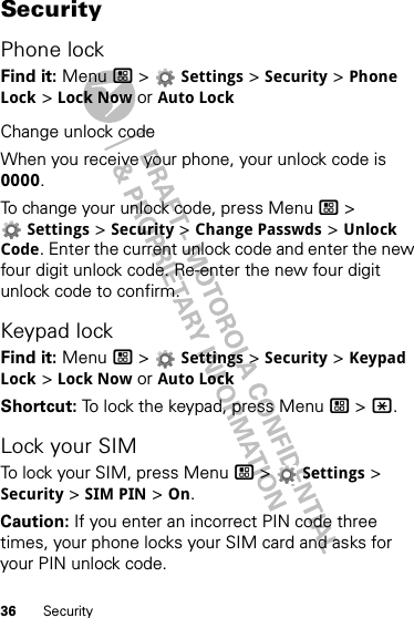 36 SecuritySecurityPhone lockFind it: Menu / &gt;  Settings &gt; Security &gt; Phone Lock &gt; Lock Now or Auto LockChange unlock codeWhen you receive your phone, your unlock code is 0000.To change your unlock code, press Menu / &gt; Settings &gt; Security &gt; Change Passwds &gt; Unlock Code. Enter the current unlock code and enter the new four digit unlock code. Re-enter the new four digit unlock code to confirm.Keypad lockFind it: Menu / &gt;  Settings &gt; Security &gt; Keypad Lock &gt; Lock Now or Auto LockShortcut: To lock the keypad, press Menu / &gt; *.Lock your SIMTo lock your SIM, press Menu / &gt;  Settings &gt; Security &gt; SIM PIN &gt; On.Caution: If you enter an incorrect PIN code three times, your phone locks your SIM card and asks for your PIN unlock code.