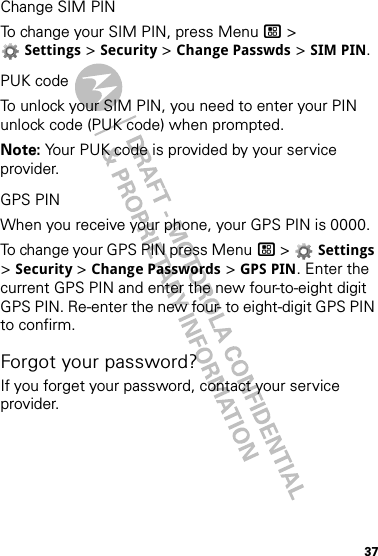 37Change SIM PINTo change your SIM PIN, press Menu / &gt; Settings &gt; Security &gt; Change Passwds &gt; SIM PIN.PUK codeTo unlock your SIM PIN, you need to enter your PIN unlock code (PUK code) when prompted.Note: Your PUK code is provided by your service provider.GPS PINWhen you receive your phone, your GPS PIN is 0000.To change your GPS PIN press Menu / &gt;  Settings &gt; Security &gt; Change Passwords &gt; GPS PIN. Enter the current GPS PIN and enter the new four-to-eight digit GPS PIN. Re-enter the new four- to eight-digit GPS PIN to confirm.Forgot your password?If you forget your password, contact your service provider.