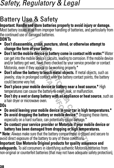 38Safety, Regulatory &amp; LegalBattery Use &amp; SafetyBatter y Use &amp; SafetyImportant: Handle and store batteries properly to avoid injury or damage. Most battery issues arise from improper handling of batteries, and particularly from the continued use of damaged batteries.DON’Ts• Don’t disassemble, crush, puncture, shred, or otherwise attempt to change the form of your battery.• Don’t let the mobile device or battery come in contact with water.* Water can get into the mobile device’s circuits, leading to corrosion. If the mobile device and/or battery get wet, have them checked by your service provider or contact Motorola, even if they appear to be working properly.*• Don’t allow the battery to touch metal objects. If metal objects, such as jewelry, stay in prolonged contact with the battery contact points, the battery could become very hot.• Don’t place your mobile device or battery near a heat source.* High temperatures can cause the battery to swell, leak, or malfunction.• Don’t dry a wet or damp battery with an appliance or heat source, such as a hair dryer or microwave oven.DOs• Do avoid leaving your mobile device in your car in high temperatures.*• Do avoid dropping the battery or mobile device.* Dropping these items, especially on a hard surface, can potentially cause damage.*• Do contact your service provider or Motorola if your mobile device or battery has been damaged from dropping or high temperatures.* Note: Always make sure that the battery compartment is closed and secure to avoid direct exposure of the battery to any of these conditions.Important: Use Motorola Original products for quality assurance and safeguards. To aid consumers in identifying authentic Motorola batteries from non-original or counterfeit batteries (that may not have adequate safety protection), 