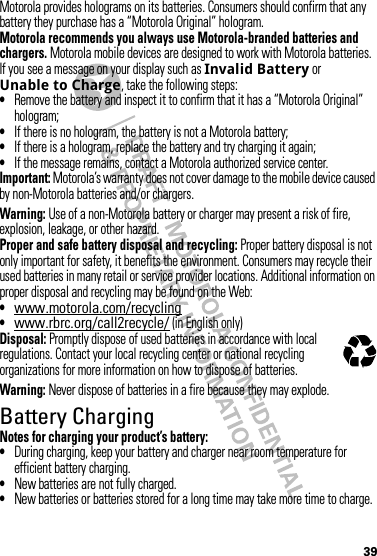 39Motorola provides holograms on its batteries. Consumers should confirm that any battery they purchase has a “Motorola Original” hologram.Motorola recommends you always use Motorola-branded batteries and chargers. Motorola mobile devices are designed to work with Motorola batteries. If you see a message on your display such as Invalid Battery or Unable to Charge, take the following steps:•Remove the battery and inspect it to confirm that it has a “Motorola Original” hologram;•If there is no hologram, the battery is not a Motorola battery;•If there is a hologram, replace the battery and try charging it again;•If the message remains, contact a Motorola authorized service center.Important: Motorola’s warranty does not cover damage to the mobile device caused by non-Motorola batteries and/or chargers.Warning: Use of a non-Motorola battery or charger may present a risk of fire, explosion, leakage, or other hazard.Proper and safe battery disposal and recycling: Proper battery disposal is not only important for safety, it benefits the environment. Consumers may recycle their used batteries in many retail or service provider locations. Additional information on proper disposal and recycling may be found on the Web:•www.motorola.com/recycling•www.rbrc.org/call2recycle/ (in English only)Disposal: Promptly dispose of used batteries in accordance with local regulations. Contact your local recycling center or national recycling organizations for more information on how to dispose of batteries.Warning: Never dispose of batteries in a fire because they may explode.Battery ChargingBatter y ChargingNotes for charging your product’s battery:•During charging, keep your battery and charger near room temperature for efficient battery charging.•New batteries are not fully charged.•New batteries or batteries stored for a long time may take more time to charge.032375o