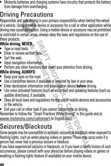 40•Motorola batteries and charging systems have circuitry that protects the battery from damage from overcharging.Driving PrecautionsResponsible and safe driving is your primary responsibility when behind the wheel of a vehicle. Using a mobile device or accessory for a call or other application while driving may cause distraction. Using a mobile device or accessory may be prohibited or restricted in certain areas, always obey the laws and regulations on the use of these products.While driving, NEVER:•Type or read texts.•Enter or review written data.•Surf the web.•Input navigation information.•Perform any other functions that divert your attention from driving.While driving, ALWAYS:•Keep your eyes on the road.•Use a handsfree device if available or required by law in your area.•Enter destination information into a navigation device before driving.•Use voice activated features (such as voice dial) and speaking features (such as audible directions), if available.•Obey all local laws and regulations for the use of mobile devices and accessories in the vehicle.•End your call or other task if you cannot concentrate on driving.Remember to follow the “Smart Practices While Driving” in this guide and at www.motorola.com/callsmart (in English only).Seizures/BlackoutsSome people may be susceptible to epileptic seizures or blackouts when exposed to flashing lights, such as when playing videos or games. These may occur even if a person has never had a previous seizure or blackout.If you have experienced seizures or blackouts, or if you have a family history of such occurrences, please consult with your physician before playing videos or games or enabling a flashing-lights feature (if available) on your mobile device.