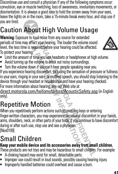 41Discontinue use and consult a physician if any of the following symptoms occur: convulsion, eye or muscle twitching, loss of awareness, involuntary movements, or disorientation. It is always a good idea to hold the screen away from your eyes, leave the lights on in the room, take a 15-minute break every hour, and stop use if you are tired.Caution About High Volume UsageWarning: Exposure to loud noise from any source for extended periods of time may affect your hearing. The louder the volume sound level, the less time is required before your hearing could be affected. To protect your hearing:•Limit the amount of time you use headsets or headphones at high volume.•Avoid turning up the volume to block out noisy surroundings.•Turn the volume down if you can’t hear people speaking near you.If you experience hearing discomfort, including the sensation of pressure or fullness in your ears, ringing in your ears, or muffled speech, you should stop listening to the device through your headset or headphones and have your hearing checked.For more information about hearing, see our Web site at direct.motorola.com/hellomoto/nss/AcousticSafety.asp (in English only).Repetitive MotionWhen you repetitively perform actions such as pressing keys or entering finger-written characters, you may experience occasional discomfort in your hands, arms, shoulders, neck, or other parts of your body. If you continue to have discomfort during or after such use, stop use and see a physician.[Nov0109]Small ChildrenKeep your mobile device and its accessories away from small children. These products are not toys and may be hazardous to small children. For example:•A choking hazard may exist for small, detachable parts.•Improper use could result in loud sounds, possibly causing hearing injury.•Improperly handled batteries could overheat and cause a burn.