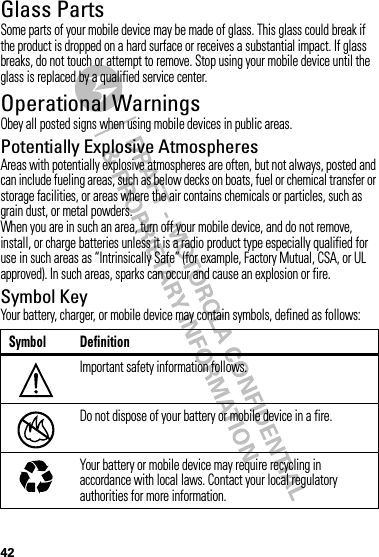 42Glass PartsSome parts of your mobile device may be made of glass. This glass could break if the product is dropped on a hard surface or receives a substantial impact. If glass breaks, do not touch or attempt to remove. Stop using your mobile device until the glass is replaced by a qualified service center.Operational WarningsObey all posted signs when using mobile devices in public areas.Potentially Explosive AtmospheresAreas with potentially explosive atmospheres are often, but not always, posted and can include fueling areas, such as below decks on boats, fuel or chemical transfer or storage facilities, or areas where the air contains chemicals or particles, such as grain dust, or metal powders.When you are in such an area, turn off your mobile device, and do not remove, install, or charge batteries unless it is a radio product type especially qualified for use in such areas as “Intrinsically Safe” (for example, Factory Mutual, CSA, or UL approved). In such areas, sparks can occur and cause an explosion or fire.Symbol KeyYour battery, charger, or mobile device may contain symbols, defined as follows:Symbol DefinitionImportant safety information follows.Do not dispose of your battery or mobile device in a fire.Your battery or mobile device may require recycling in accordance with local laws. Contact your local regulatory authorities for more information.032374o032376o032375o