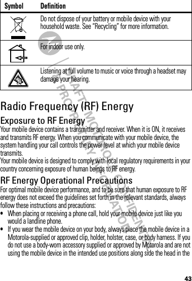 43Radio Frequency (RF) EnergyExposure to RF EnergyYour mobile device contains a transmitter and receiver. When it is ON, it receives and transmits RF energy. When you communicate with your mobile device, the system handling your call controls the power level at which your mobile device transmits.Your mobile device is designed to comply with local regulatory requirements in your country concerning exposure of human beings to RF energy.RF Energy Operational PrecautionsFor optimal mobile device performance, and to be sure that human exposure to RF energy does not exceed the guidelines set forth in the relevant standards, always follow these instructions and precautions:•When placing or receiving a phone call, hold your mobile device just like you would a landline phone.•If you wear the mobile device on your body, always place the mobile device in a Motorola-supplied or approved clip, holder, holster, case, or body harness. If you do not use a body-worn accessory supplied or approved by Motorola and are not using the mobile device in the intended use positions along side the head in the Do not dispose of your battery or mobile device with your household waste. See “Recycling” for more information.For indoor use only.Listening at full volume to music or voice through a headset may damage your hearing.Symbol Definition