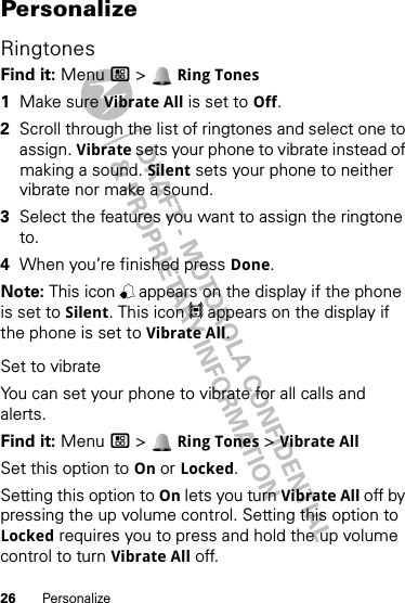 26 PersonalizePersonalizeRingtonesFind it: Menu / &gt;  Ring Tones  1Make sure Vibrate All is set to Off.2Scroll through the list of ringtones and select one to assign. Vibrate sets your phone to vibrate instead of making a sound. Silent sets your phone to neither vibrate nor make a sound.3Select the features you want to assign the ringtone to.4When you’re finished press Done.Note: This icon , appears on the display if the phone is set to Silent. This icon 5 appears on the display if the phone is set to Vibrate All.Set to vibrateYou can set your phone to vibrate for all calls and alerts.Find it: Menu / &gt;  Ring Tones &gt; Vibrate AllSet this option to On or Locked.Setting this option to On lets you turn Vibrate All off by pressing the up volume control. Setting this option to Locked requires you to press and hold the up volume control to turn Vibrate All off. 