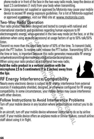 44phone mode or in front of the face in the two-way radio mode, keep the device at least 2.5 centimeters (1 inch) from your body when transmitting.•Using accessories not supplied or approved by Motorola may cause your mobile device to exceed RF energy exposure guidelines. For a list of Motorola-supplied or approved accessories, visit our Web site at: www.motorola.com.Two-Way Radio OperationYour radio product has been designed and tested to comply with national and international standards and guidelines regarding human exposure to RF electromagnetic energy, when operated in the two-way mode (at the face, or at the abdomen when using an audio accessory) at usage factors of up to 50% talk/50% listen.Transmit no more than the rated duty factor of 50% of the time. To transmit (talk), push the PTT button. To receive calls, release the PTT button. Transmitting 50% of the time or less, is important because this radio generates measurable RF energy only when transmitting (in terms of measuring for standards compliance).When using your radio product as a traditional two-way radio, hold the radio product in a vertical position with the microphone 2.5 to 5 centimeters (1 to 2 inches) away from the lips.RF Energy Interference/CompatibilityNearly every electronic device is subject to RF energy interference from external sources if inadequately shielded, designed, or otherwise configured for RF energy compatibility. In some circumstances, your mobile device may cause interference with other devices.Follow Instructions to Avoid Interference ProblemsTurn off your mobile device in any location where posted notices instruct you to do so.In an aircraft, turn off your mobile device whenever instructed to do so by airline staff. If your mobile device offers an airplane mode or similar feature, consult airline staff about using it in flight.