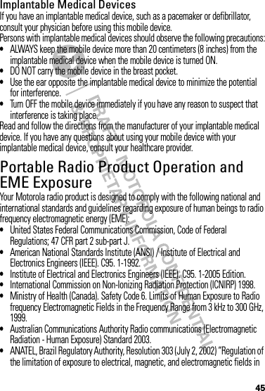 45Implantable Medical DevicesIf you have an implantable medical device, such as a pacemaker or defibrillator, consult your physician before using this mobile device.Persons with implantable medical devices should observe the following precautions:•ALWAYS keep the mobile device more than 20 centimeters (8 inches) from the implantable medical device when the mobile device is turned ON.•DO NOT carry the mobile device in the breast pocket.•Use the ear opposite the implantable medical device to minimize the potential for interference.•Turn OFF the mobile device immediately if you have any reason to suspect that interference is taking place.Read and follow the directions from the manufacturer of your implantable medical device. If you have any questions about using your mobile device with your implantable medical device, consult your healthcare provider.Portable Radio Product Operation and EME ExposureYour Motorola radio product is designed to comply with the following national and international standards and guidelines regarding exposure of human beings to radio frequency electromagnetic energy (EME):•United States Federal Communications Commission, Code of Federal Regulations; 47 CFR part 2 sub-part J.•American National Standards Institute (ANSI) / Institute of Electrical and Electronics Engineers (IEEE). C95. 1-1992.•Institute of Electrical and Electronics Engineers (IEEE). C95. 1-2005 Edition.•International Commission on Non-Ionizing Radiation Protection (ICNIRP) 1998.•Ministry of Health (Canada). Safety Code 6. Limits of Human Exposure to Radio frequency Electromagnetic Fields in the Frequency Range from 3 kHz to 300 GHz, 1999.•Australian Communications Authority Radio communications (Electromagnetic Radiation - Human Exposure) Standard 2003.•ANATEL, Brazil Regulatory Authority, Resolution 303 (July 2, 2002) “Regulation of the limitation of exposure to electrical, magnetic, and electromagnetic fields in 