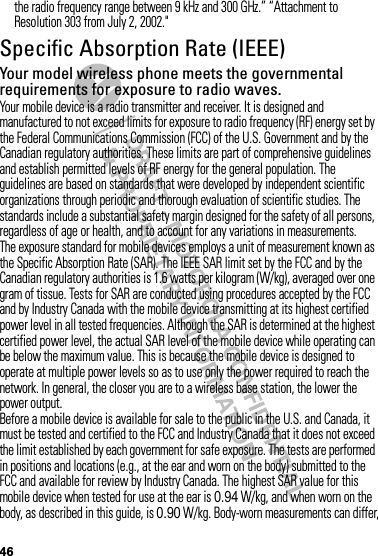 46the radio frequency range between 9 kHz and 300 GHz.” “Attachment to Resolution 303 from July 2, 2002.&quot;Specific Absorption Rate (IEEE)SAR (IEEE)Your model wireless phone meets the governmental requirements for exposure to radio waves.Your mobile device is a radio transmitter and receiver. It is designed and manufactured to not exceed limits for exposure to radio frequency (RF) energy set by the Federal Communications Commission (FCC) of the U.S. Government and by the Canadian regulatory authorities. These limits are part of comprehensive guidelines and establish permitted levels of RF energy for the general population. The guidelines are based on standards that were developed by independent scientific organizations through periodic and thorough evaluation of scientific studies. The standards include a substantial safety margin designed for the safety of all persons, regardless of age or health, and to account for any variations in measurements.The exposure standard for mobile devices employs a unit of measurement known as the Specific Absorption Rate (SAR). The IEEE SAR limit set by the FCC and by the Canadian regulatory authorities is 1.6 watts per kilogram (W/kg), averaged over one gram of tissue. Tests for SAR are conducted using procedures accepted by the FCC and by Industry Canada with the mobile device transmitting at its highest certified power level in all tested frequencies. Although the SAR is determined at the highest certified power level, the actual SAR level of the mobile device while operating can be below the maximum value. This is because the mobile device is designed to operate at multiple power levels so as to use only the power required to reach the network. In general, the closer you are to a wireless base station, the lower the power output.Before a mobile device is available for sale to the public in the U.S. and Canada, it must be tested and certified to the FCC and Industry Canada that it does not exceed the limit established by each government for safe exposure. The tests are performed in positions and locations (e.g., at the ear and worn on the body) submitted to the FCC and available for review by Industry Canada. The highest SAR value for this mobile device when tested for use at the ear is 0.94 W/kg, and when worn on the body, as described in this guide, is 0.90 W/kg. Body-worn measurements can differ, 